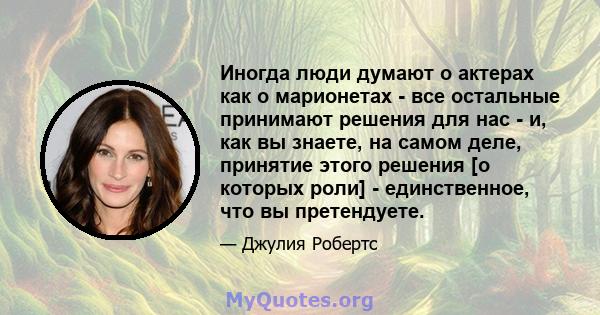 Иногда люди думают о актерах как о марионетах - все остальные принимают решения для нас - и, как вы знаете, на самом деле, принятие этого решения [о которых роли] - единственное, что вы претендуете.