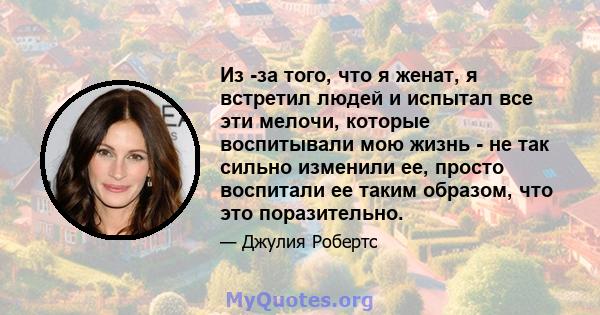 Из -за того, что я женат, я встретил людей и испытал все эти мелочи, которые воспитывали мою жизнь - не так сильно изменили ее, просто воспитали ее таким образом, что это поразительно.