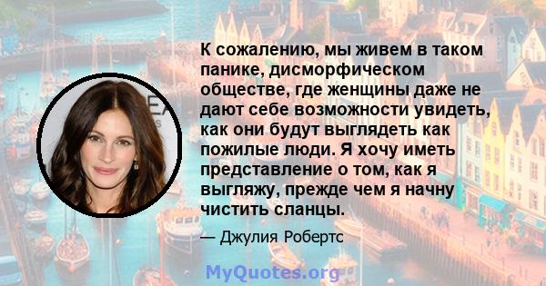 К сожалению, мы живем в таком панике, дисморфическом обществе, где женщины даже не дают себе возможности увидеть, как они будут выглядеть как пожилые люди. Я хочу иметь представление о том, как я выгляжу, прежде чем я