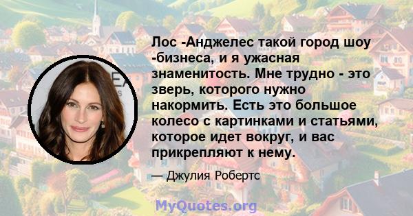 Лос -Анджелес такой город шоу -бизнеса, и я ужасная знаменитость. Мне трудно - это зверь, которого нужно накормить. Есть это большое колесо с картинками и статьями, которое идет вокруг, и вас прикрепляют к нему.