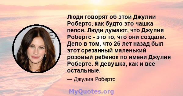 Люди говорят об этой Джулии Робертс, как будто это чашка пепси. Люди думают, что Джулия Робертс - это то, что они создали. Дело в том, что 26 лет назад был этот срезанный маленький розовый ребенок по имени Джулия