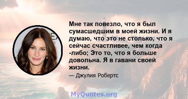 Мне так повезло, что я был сумасшедшим в моей жизни. И я думаю, что это не столько, что я сейчас счастливее, чем когда -либо; Это то, что я больше довольна. Я в гавани своей жизни.