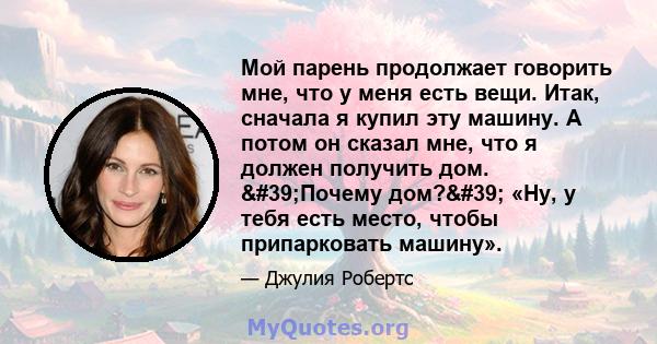 Мой парень продолжает говорить мне, что у меня есть вещи. Итак, сначала я купил эту машину. А потом он сказал мне, что я должен получить дом. 'Почему дом?' «Ну, у тебя есть место, чтобы припарковать машину».