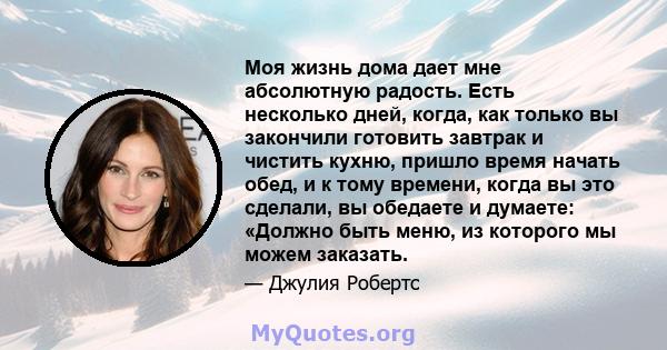 Моя жизнь дома дает мне абсолютную радость. Есть несколько дней, когда, как только вы закончили готовить завтрак и чистить кухню, пришло время начать обед, и к тому времени, когда вы это сделали, вы обедаете и думаете: