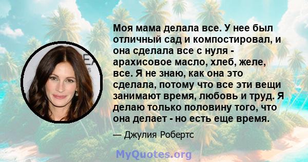 Моя мама делала все. У нее был отличный сад и компостировал, и она сделала все с нуля - арахисовое масло, хлеб, желе, все. Я не знаю, как она это сделала, потому что все эти вещи занимают время, любовь и труд. Я делаю