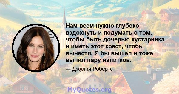 Нам всем нужно глубоко вздохнуть и подумать о том, чтобы быть дочерью кустарника и иметь этот крест, чтобы вынести. Я бы вышел и тоже выпил пару напитков.