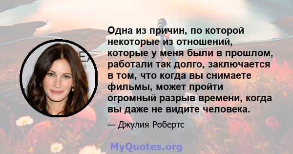 Одна из причин, по которой некоторые из отношений, которые у меня были в прошлом, работали так долго, заключается в том, что когда вы снимаете фильмы, может пройти огромный разрыв времени, когда вы даже не видите