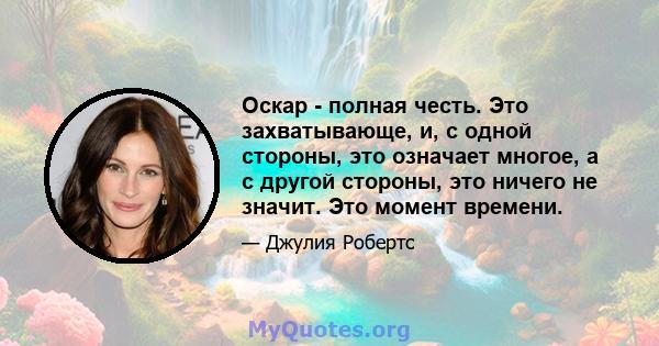 Оскар - полная честь. Это захватывающе, и, с одной стороны, это означает многое, а с другой стороны, это ничего не значит. Это момент времени.