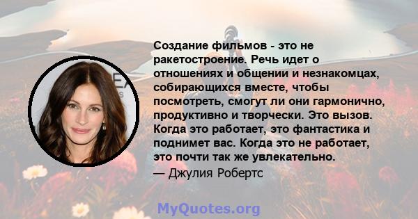 Создание фильмов - это не ракетостроение. Речь идет о отношениях и общении и незнакомцах, собирающихся вместе, чтобы посмотреть, смогут ли они гармонично, продуктивно и творчески. Это вызов. Когда это работает, это