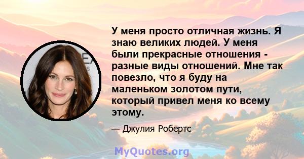 У меня просто отличная жизнь. Я знаю великих людей. У меня были прекрасные отношения - разные виды отношений. Мне так повезло, что я буду на маленьком золотом пути, который привел меня ко всему этому.