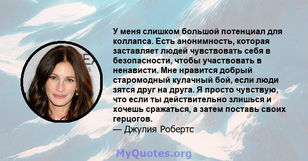 У меня слишком большой потенциал для коллапса. Есть анонимность, которая заставляет людей чувствовать себя в безопасности, чтобы участвовать в ненависти. Мне нравится добрый старомодный кулачный бой, если люди зятся