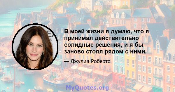 В моей жизни я думаю, что я принимал действительно солидные решения, и я бы заново стоял рядом с ними.