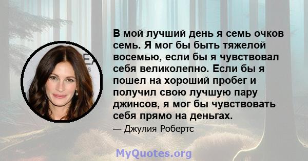 В мой лучший день я семь очков семь. Я мог бы быть тяжелой восемью, если бы я чувствовал себя великолепно. Если бы я пошел на хороший пробег и получил свою лучшую пару джинсов, я мог бы чувствовать себя прямо на деньгах.