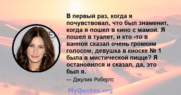 В первый раз, когда я почувствовал, что был знаменит, когда я пошел в кино с мамой. Я пошел в туалет, и кто -то в ванной сказал очень громким голосом, девушка в киоске № 1 была в мистической пицце? Я остановился и