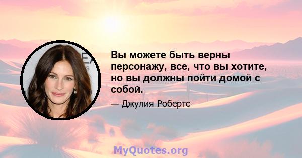 Вы можете быть верны персонажу, все, что вы хотите, но вы должны пойти домой с собой.