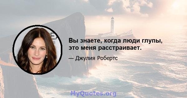 Вы знаете, когда люди глупы, это меня расстраивает.