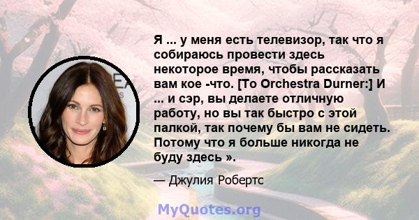 Я ... у меня есть телевизор, так что я собираюсь провести здесь некоторое время, чтобы рассказать вам кое -что. [To Orchestra Durner:] И ... и сэр, вы делаете отличную работу, но вы так быстро с этой палкой, так почему