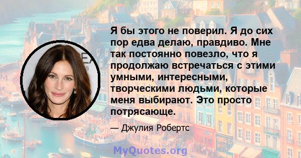 Я бы этого не поверил. Я до сих пор едва делаю, правдиво. Мне так постоянно повезло, что я продолжаю встречаться с этими умными, интересными, творческими людьми, которые меня выбирают. Это просто потрясающе.