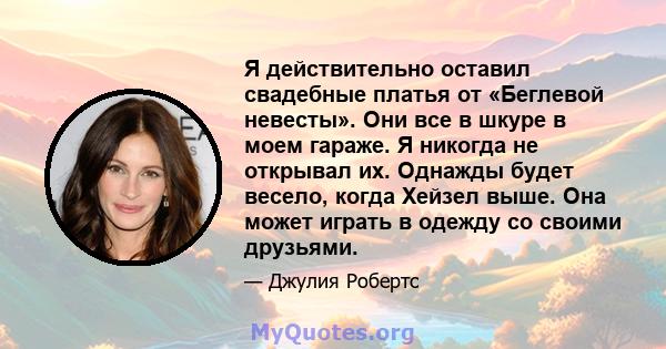 Я действительно оставил свадебные платья от «Беглевой невесты». Они все в шкуре в моем гараже. Я никогда не открывал их. Однажды будет весело, когда Хейзел выше. Она может играть в одежду со своими друзьями.