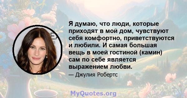 Я думаю, что люди, которые приходят в мой дом, чувствуют себя комфортно, приветствуются и любили. И самая большая вещь в моей гостиной (камин) сам по себе является выражением любви.