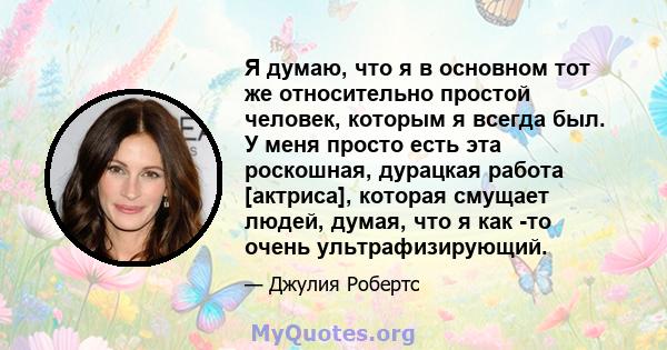 Я думаю, что я в основном тот же относительно простой человек, которым я всегда был. У меня просто есть эта роскошная, дурацкая работа [актриса], которая смущает людей, думая, что я как -то очень ультрафизирующий.