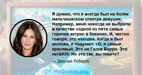 Я думаю, что я всегда был на более мальчишеском спектре девушек. Например, меня никогда не выбрали в качестве «одной из пяти самых горячих актрис в бикини». И, честно говоря, это находка. Когда я был моложе, я подумал: