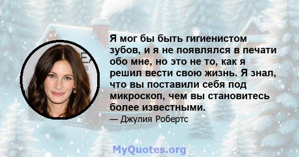 Я мог бы быть гигиенистом зубов, и я не появлялся в печати обо мне, но это не то, как я решил вести свою жизнь. Я знал, что вы поставили себя под микроскоп, чем вы становитесь более известными.