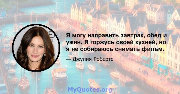 Я могу направить завтрак, обед и ужин. Я горжусь своей кухней, но я не собираюсь снимать фильм.