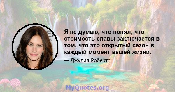 Я не думаю, что понял, что стоимость славы заключается в том, что это открытый сезон в каждый момент вашей жизни.