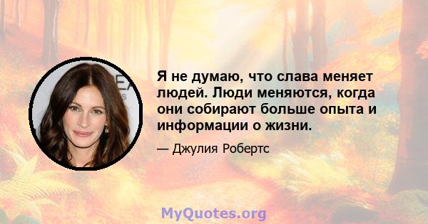 Я не думаю, что слава меняет людей. Люди меняются, когда они собирают больше опыта и информации о жизни.