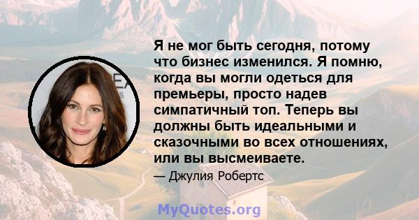 Я не мог быть сегодня, потому что бизнес изменился. Я помню, когда вы могли одеться для премьеры, просто надев симпатичный топ. Теперь вы должны быть идеальными и сказочными во всех отношениях, или вы высмеиваете.