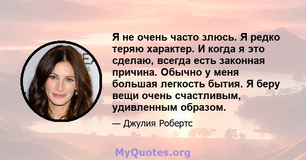 Я не очень часто злюсь. Я редко теряю характер. И когда я это сделаю, всегда есть законная причина. Обычно у меня большая легкость бытия. Я беру вещи очень счастливым, удивленным образом.