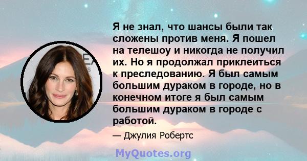 Я не знал, что шансы были так сложены против меня. Я пошел на телешоу и никогда не получил их. Но я продолжал приклеиться к преследованию. Я был самым большим дураком в городе, но в конечном итоге я был самым большим