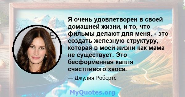 Я очень удовлетворен в своей домашней жизни, и то, что фильмы делают для меня, - это создать железную структуру, которая в моей жизни как мама не существует. Это бесформенная капля счастливого хаоса.