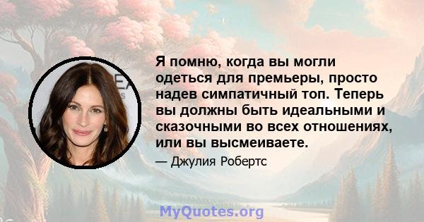 Я помню, когда вы могли одеться для премьеры, просто надев симпатичный топ. Теперь вы должны быть идеальными и сказочными во всех отношениях, или вы высмеиваете.