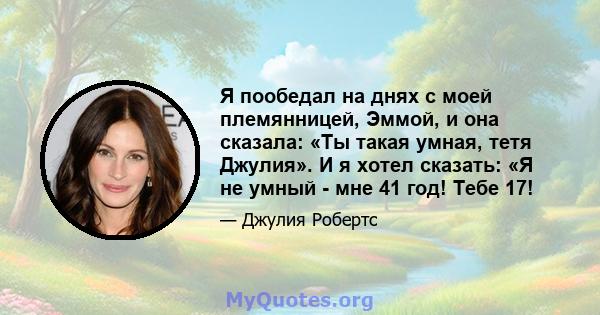 Я пообедал на днях с моей племянницей, Эммой, и она сказала: «Ты такая умная, тетя Джулия». И я хотел сказать: «Я не умный - мне 41 год! Тебе 17!