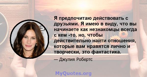 Я предпочитаю действовать с друзьями. Я имею в виду, что вы начинаете как незнакомцы всегда с кем -то, но, чтобы действительно найти отношения, которые вам нравятся лично и творчески, это фантастика.