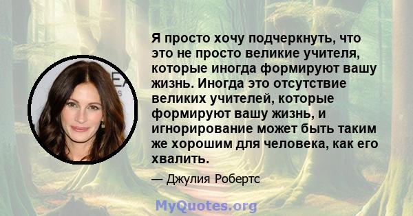 Я просто хочу подчеркнуть, что это не просто великие учителя, которые иногда формируют вашу жизнь. Иногда это отсутствие великих учителей, которые формируют вашу жизнь, и игнорирование может быть таким же хорошим для