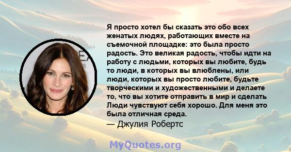 Я просто хотел бы сказать это обо всех женатых людях, работающих вместе на съемочной площадке: это была просто радость. Это великая радость, чтобы идти на работу с людьми, которых вы любите, будь то люди, в которых вы