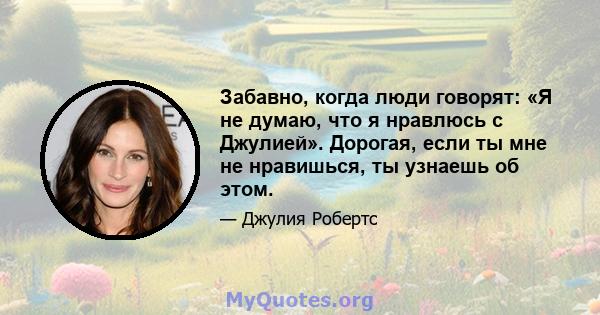 Забавно, когда люди говорят: «Я не думаю, что я нравлюсь с Джулией». Дорогая, если ты мне не нравишься, ты узнаешь об этом.