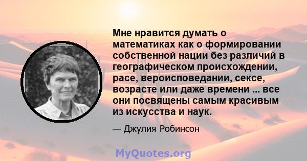 Мне нравится думать о математиках как о формировании собственной нации без различий в географическом происхождении, расе, вероисповедании, сексе, возрасте или даже времени ... все они посвящены самым красивым из