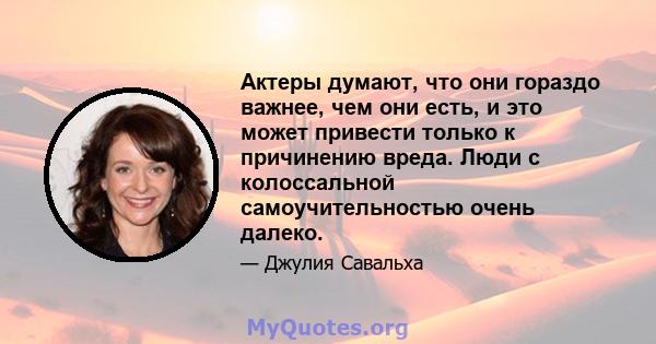 Актеры думают, что они гораздо важнее, чем они есть, и это может привести только к причинению вреда. Люди с колоссальной самоучительностью очень далеко.