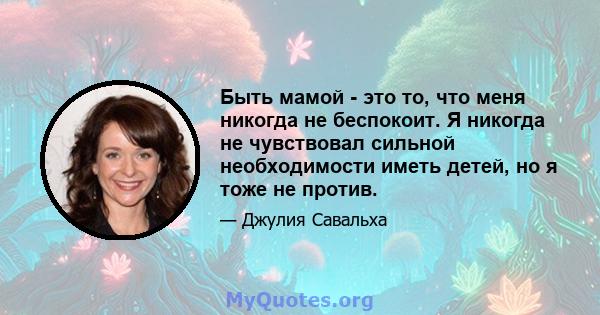 Быть мамой - это то, что меня никогда не беспокоит. Я никогда не чувствовал сильной необходимости иметь детей, но я тоже не против.