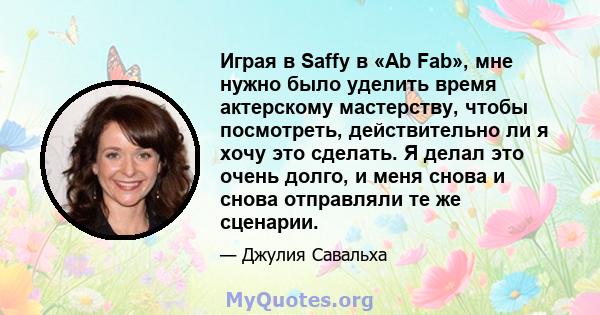 Играя в Saffy в «Ab Fab», мне нужно было уделить время актерскому мастерству, чтобы посмотреть, действительно ли я хочу это сделать. Я делал это очень долго, и меня снова и снова отправляли те же сценарии.