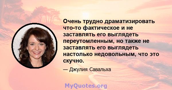 Очень трудно драматизировать что-то фактическое и не заставлять его выглядеть переутомленным, но также не заставлять его выглядеть настолько недовольным, что это скучно.