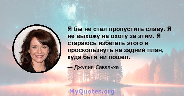 Я бы не стал пропустить славу. Я не выхожу на охоту за этим. Я стараюсь избегать этого и проскользнуть на задний план, куда бы я ни пошел.