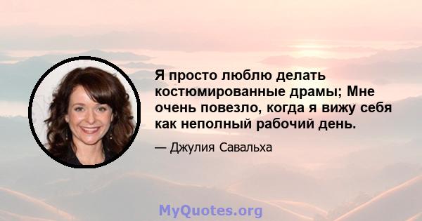 Я просто люблю делать костюмированные драмы; Мне очень повезло, когда я вижу себя как неполный рабочий день.