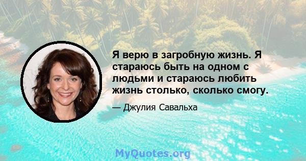 Я верю в загробную жизнь. Я стараюсь быть на одном с людьми и стараюсь любить жизнь столько, сколько смогу.