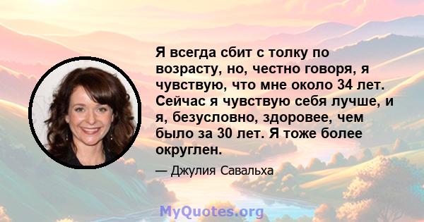 Я всегда сбит с толку по возрасту, но, честно говоря, я чувствую, что мне около 34 лет. Сейчас я чувствую себя лучше, и я, безусловно, здоровее, чем было за 30 лет. Я тоже более округлен.