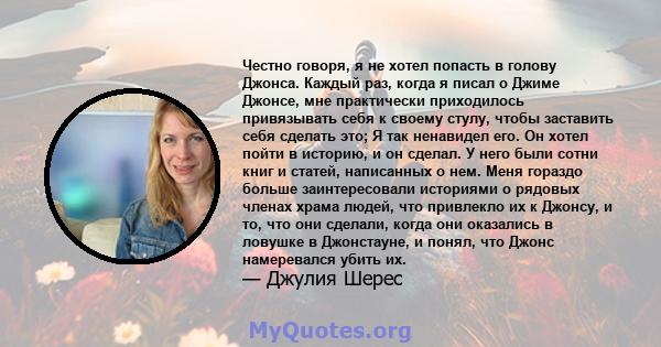 Честно говоря, я не хотел попасть в голову Джонса. Каждый раз, когда я писал о Джиме Джонсе, мне практически приходилось привязывать себя к своему стулу, чтобы заставить себя сделать это; Я так ненавидел его. Он хотел